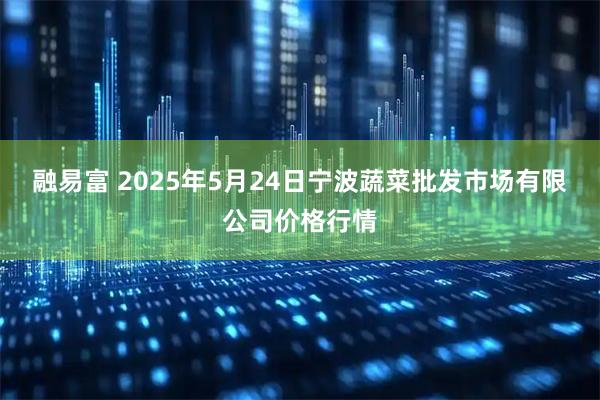 融易富 2025年5月24日宁波蔬菜批发市场有限公司价格行情