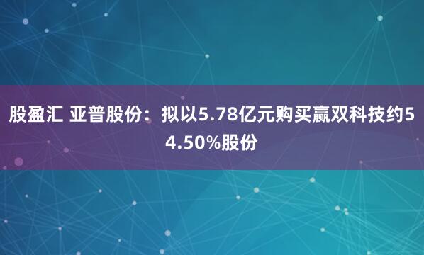 股盈汇 亚普股份：拟以5.78亿元购买赢双科技约54.50%股份