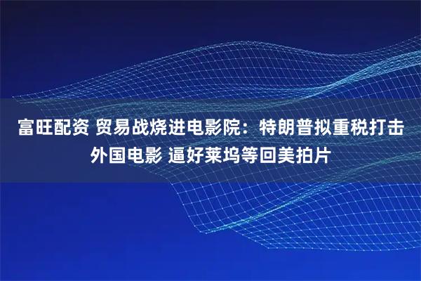 富旺配资 贸易战烧进电影院：特朗普拟重税打击外国电影 逼好莱坞等回美拍片