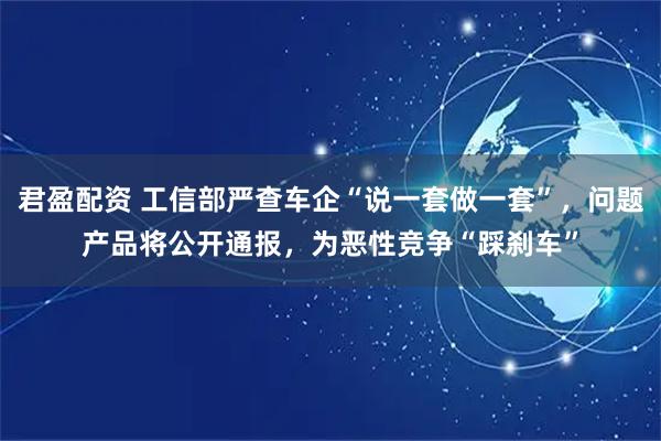 君盈配资 工信部严查车企“说一套做一套”，问题产品将公开通报，为恶性竞争“踩刹车”