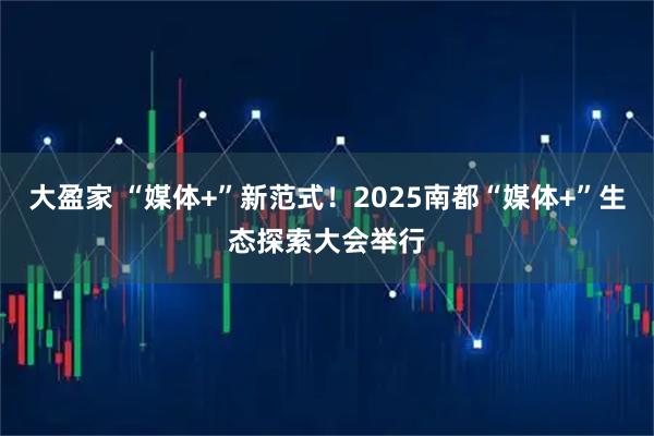 大盈家 “媒体+”新范式!2025南都“媒体+”生态探索大会举行