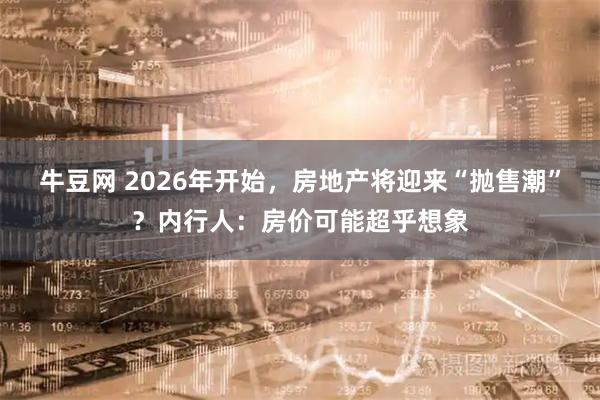 牛豆网 2026年开始，房地产将迎来“抛售潮”？内行人：房价可能超乎想象