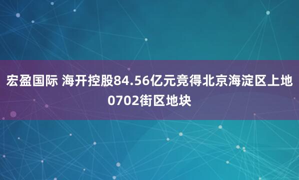 宏盈国际 海开控股84.56亿元竞得北京海淀区上地0702街区地块
