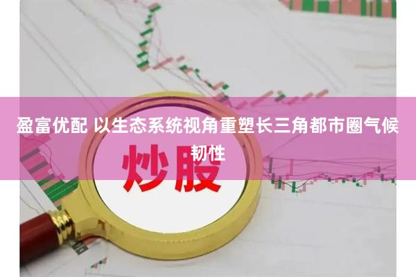 盈富优配 以生态系统视角重塑长三角都市圈气候韧性
