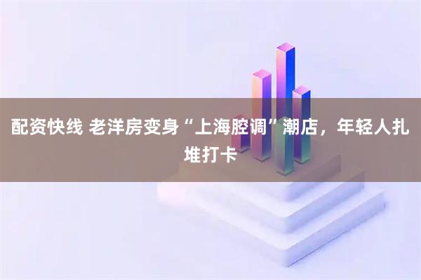 配资快线 老洋房变身“上海腔调”潮店，年轻人扎堆打卡