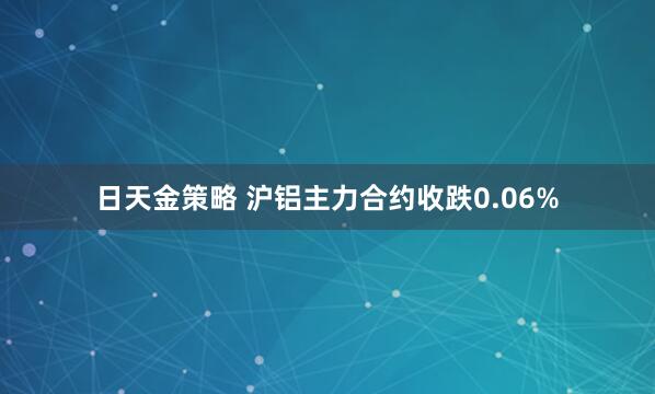 日天金策略 沪铝主力合约收跌0.06%