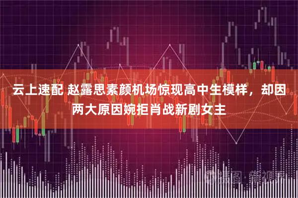 云上速配 赵露思素颜机场惊现高中生模样，却因两大原因婉拒肖战新剧女主