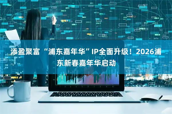 添盈聚富 “浦东嘉年华”IP全面升级！2026浦东新春嘉年华启动