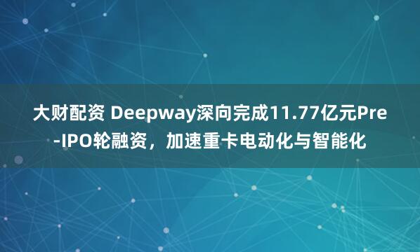 大财配资 Deepway深向完成11.77亿元Pre-IPO轮融资，加速重卡电动化与智能化