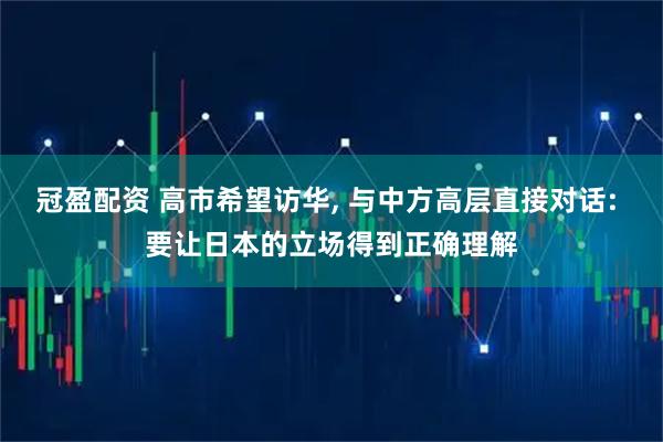 冠盈配资 高市希望访华, 与中方高层直接对话: 要让日本的立场得到正确理解