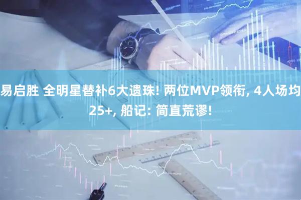 易启胜 全明星替补6大遗珠! 两位MVP领衔, 4人场均25+, 船记: 简直荒谬!