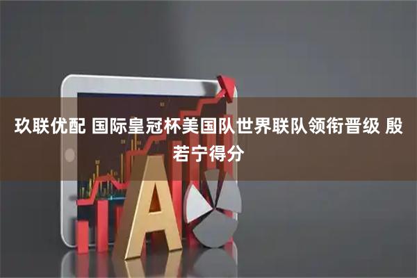 玖联优配 国际皇冠杯美国队世界联队领衔晋级 殷若宁得分