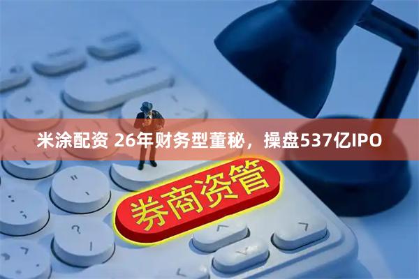 米涂配资 26年财务型董秘，操盘537亿IPO
