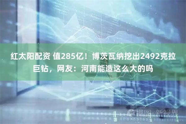 红太阳配资 值285亿！博茨瓦纳挖出2492克拉巨钻，网友：河南能造这么大的吗