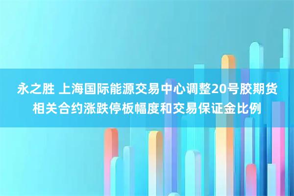 永之胜 上海国际能源交易中心调整20号胶期货相关合约涨跌停板幅度和交易保证金比例
