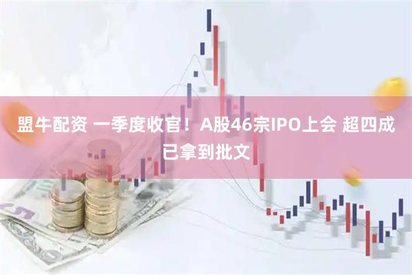 盟牛配资 一季度收官！A股46宗IPO上会 超四成已拿到批文