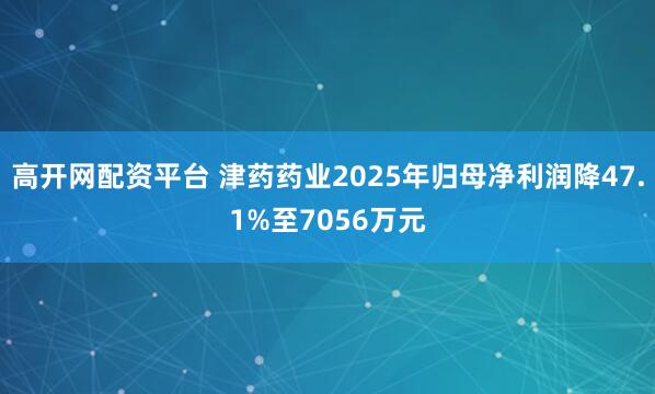 高开网配资平台 津药药业2025年归母净利润降47.1%至7056万元