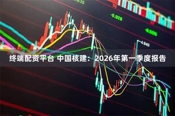 终端配资平台 中国核建：2026年第一季度报告