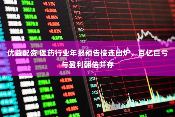 优益配资 医药行业年报预告接连出炉，百亿巨亏与盈利翻倍并存