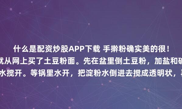什么是配资炒股APP下载 手擀粉确实美的很！我之前一直想自己做，就从网上买了土豆粉面。先在盆里倒土豆粉，加盐和碱面，拿碗倒点粉用冷水搅开。等锅里水开，把淀粉水倒进去搅成透明状，再倒进土豆淀粉里趁热揉面团，边揉边翻干淀粉。面团和好擀开，切成喜欢的宽窄条。水开下锅煮，漂起来就熟了，捞到凉水里多过几次。再炒个料汤，加火...