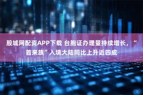 股城网配资APP下载 台胞证办理量持续增长，“首来族”入境大陆同比上升近四成