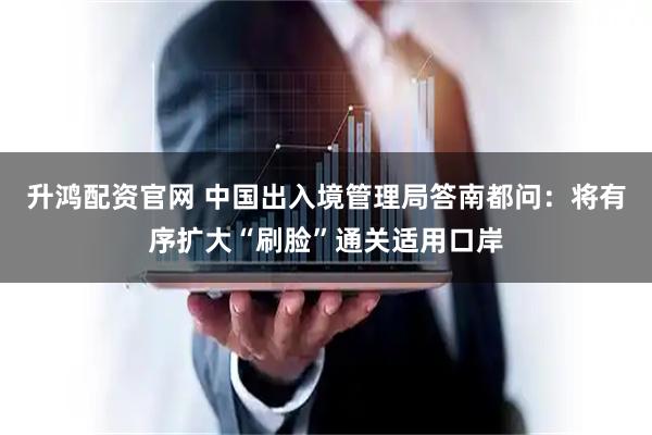 升鸿配资官网 中国出入境管理局答南都问：将有序扩大“刷脸”通关适用口岸