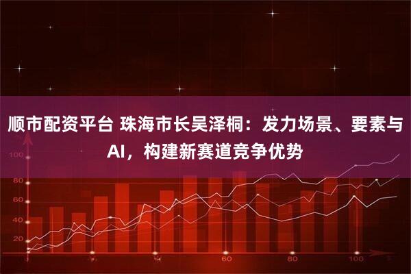 顺市配资平台 珠海市长吴泽桐：发力场景、要素与AI，构建新赛道竞争优势