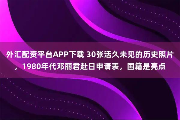 外汇配资平台APP下载 30张活久未见的历史照片，1980年代邓丽君赴日申请表，国籍是亮点