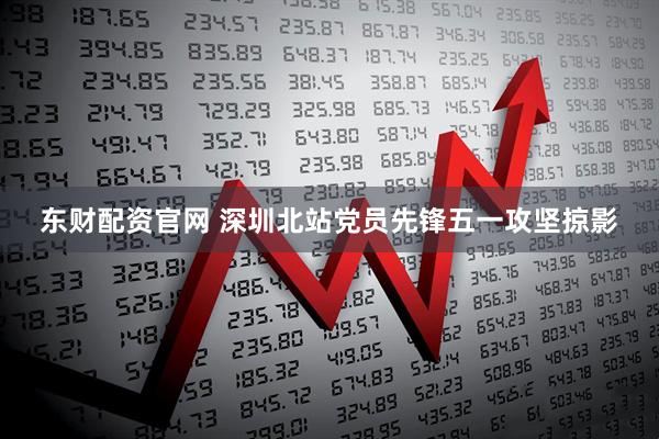 东财配资官网 深圳北站党员先锋五一攻坚掠影