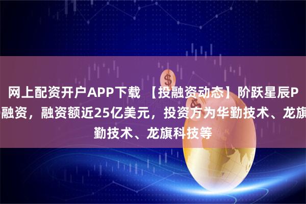 网上配资开户APP下载 【投融资动态】阶跃星辰Pre-IPO融资，融资额近25亿美元，投资方为华勤技术、龙旗科技等
