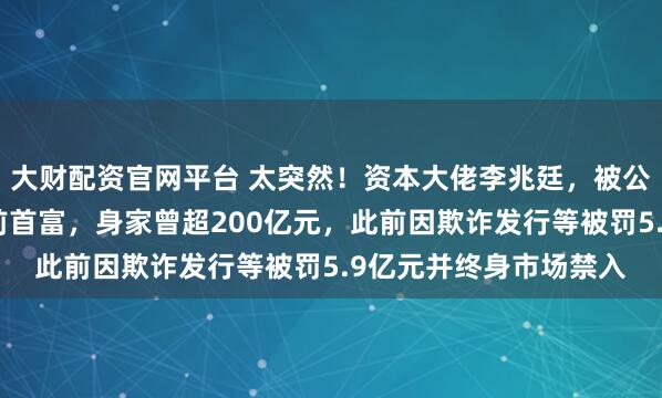大财配资官网平台 太突然！资本大佬李兆廷，被公安拘留！他是石家庄前首富，身家曾超200亿元，此前因欺诈发行等被罚5.9亿元并终身市场禁入